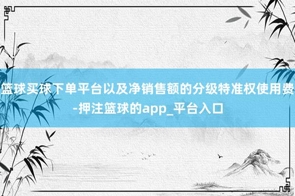 篮球买球下单平台以及净销售额的分级特准权使用费-押注篮球的app_平台入口