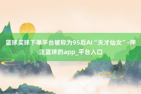 篮球买球下单平台被称为95后AI“天才仙女”-押注篮球的app_平台入口