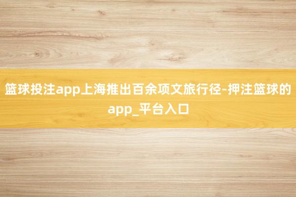 篮球投注app上海推出百余项文旅行径-押注篮球的app_平台入口