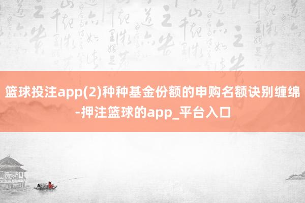 篮球投注app(2)种种基金份额的申购名额诀别缠绵-押注篮球的app_平台入口