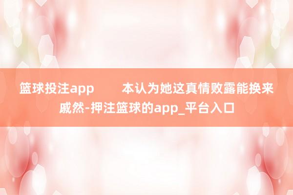 篮球投注app        本认为她这真情败露能换来戚然-押注篮球的app_平台入口