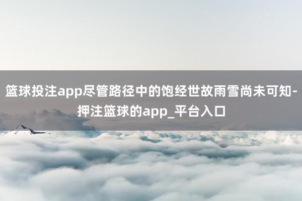 篮球投注app尽管路径中的饱经世故雨雪尚未可知-押注篮球的app_平台入口