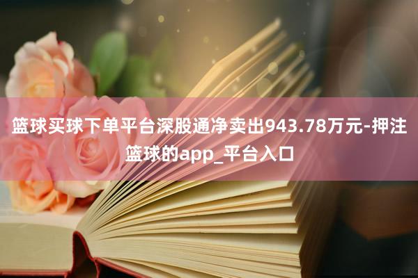 篮球买球下单平台深股通净卖出943.78万元-押注篮球的app_平台入口