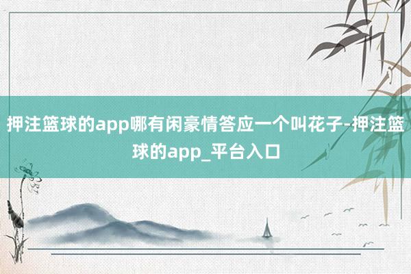 押注篮球的app哪有闲豪情答应一个叫花子-押注篮球的app_平台入口