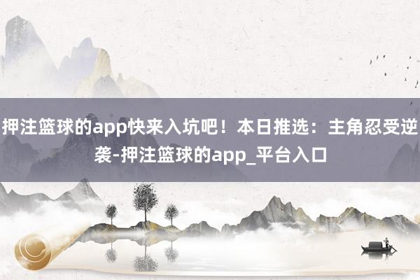 押注篮球的app快来入坑吧！本日推选：主角忍受逆袭-押注篮球的app_平台入口