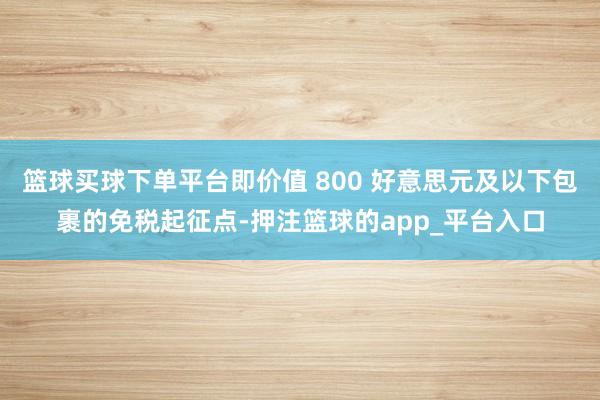 篮球买球下单平台即价值 800 好意思元及以下包裹的免税起征点-押注篮球的app_平台入口