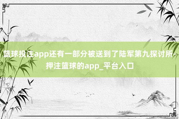 篮球投注app还有一部分被送到了陆军第九探讨所-押注篮球的app_平台入口