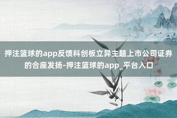 押注篮球的app反馈科创板立异主题上市公司证券的合座发扬-押注篮球的app_平台入口