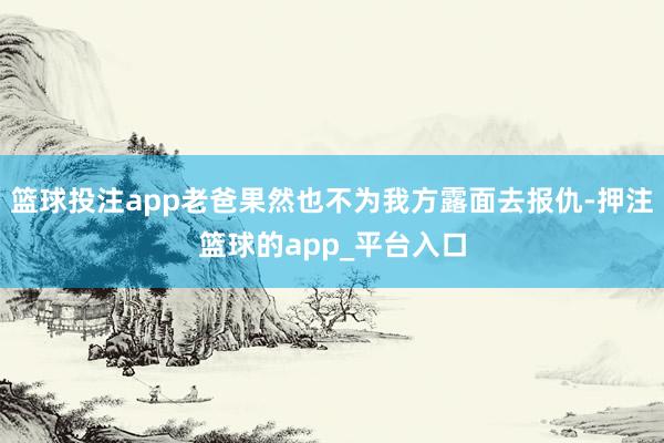 篮球投注app老爸果然也不为我方露面去报仇-押注篮球的app_平台入口