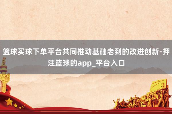 篮球买球下单平台共同推动基础老到的改进创新-押注篮球的app_平台入口