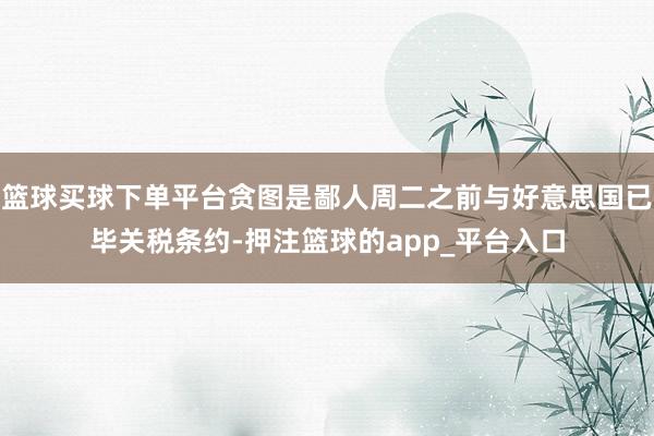 篮球买球下单平台贪图是鄙人周二之前与好意思国已毕关税条约-押注篮球的app_平台入口