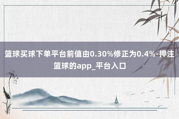 篮球买球下单平台前值由0.30%修正为0.4%-押注篮球的app_平台入口