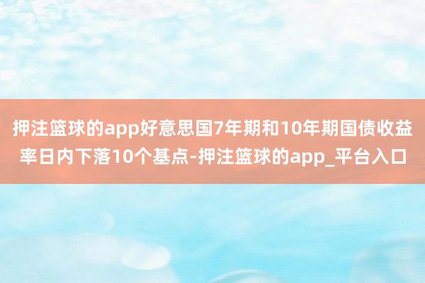 押注篮球的app好意思国7年期和10年期国债收益率日内下落10个基点-押注篮球的app_平台入口