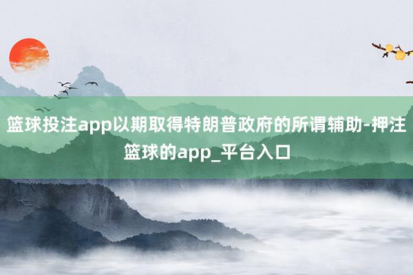 篮球投注app以期取得特朗普政府的所谓辅助-押注篮球的app_平台入口