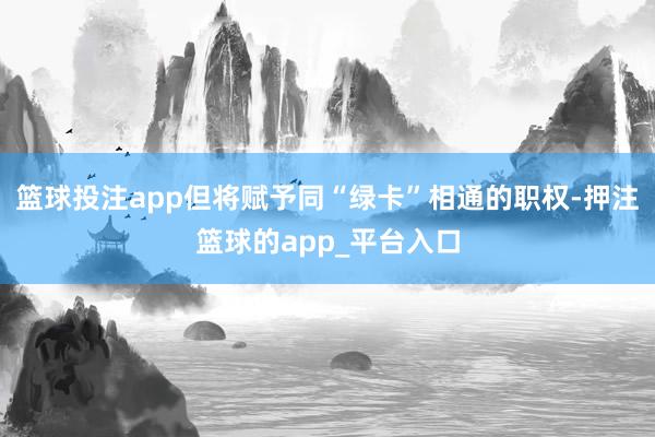 篮球投注app但将赋予同“绿卡”相通的职权-押注篮球的app_平台入口