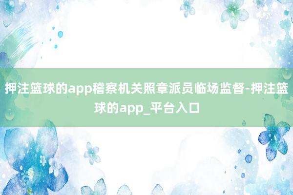 押注篮球的app稽察机关照章派员临场监督-押注篮球的app_平台入口