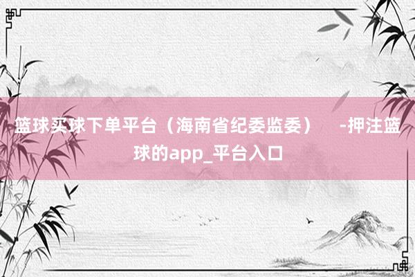 篮球买球下单平台（海南省纪委监委）    -押注篮球的app_平台入口