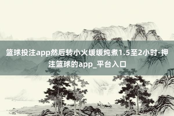 篮球投注app然后转小火缓缓炖煮1.5至2小时-押注篮球的app_平台入口