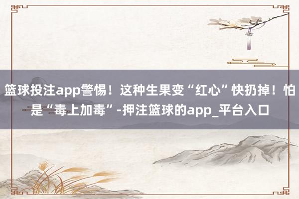 篮球投注app警惕！这种生果变“红心”快扔掉！怕是“毒上加毒”-押注篮球的app_平台入口
