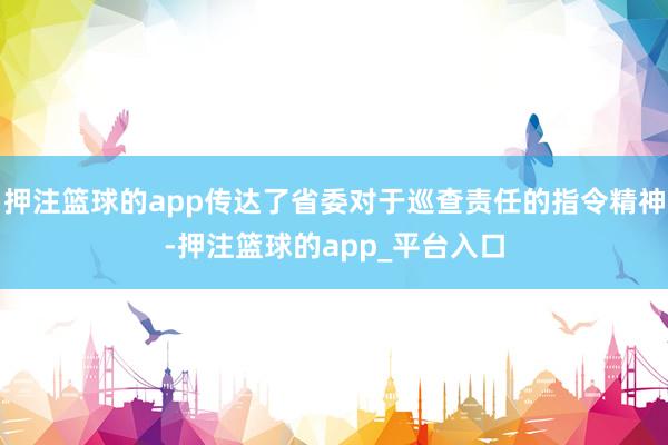 押注篮球的app传达了省委对于巡查责任的指令精神-押注篮球的app_平台入口