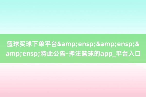 篮球买球下单平台&ensp;&ensp;&ensp;特此公告-押注篮球的app_平台入口