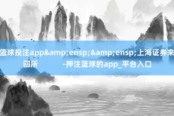 篮球投注app&ensp;&ensp;上海证券来回所            -押注篮球的app_平台入口