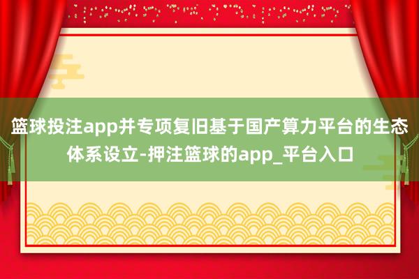 篮球投注app并专项复旧基于国产算力平台的生态体系设立-押注篮球的app_平台入口