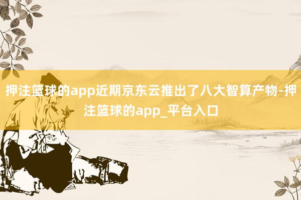 押注篮球的app近期京东云推出了八大智算产物-押注篮球的app_平台入口