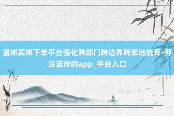 篮球买球下单平台强化跨部门跨边界跨军地统筹-押注篮球的app_平台入口