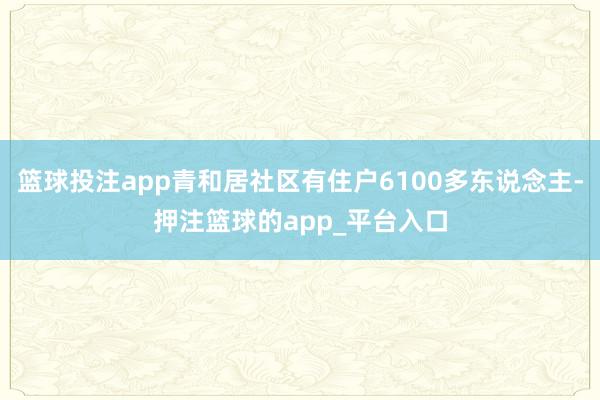 篮球投注app青和居社区有住户6100多东说念主-押注篮球的app_平台入口