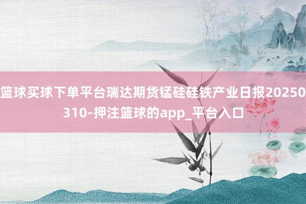 篮球买球下单平台瑞达期货锰硅硅铁产业日报20250310-押注篮球的app_平台入口