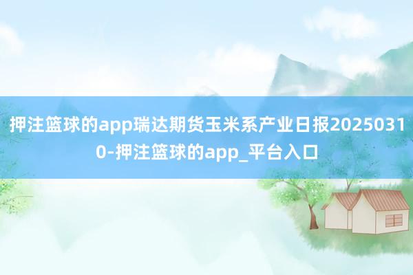 押注篮球的app瑞达期货玉米系产业日报20250310-押注篮球的app_平台入口