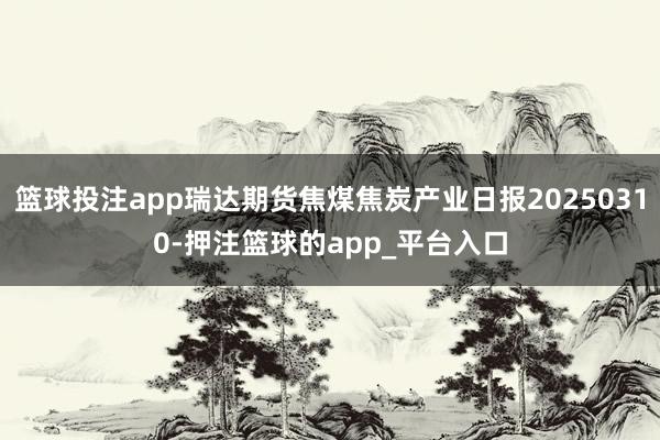篮球投注app瑞达期货焦煤焦炭产业日报20250310-押注篮球的app_平台入口