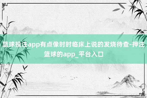 篮球投注app有点像时时临床上说的发烧待查-押注篮球的app_平台入口