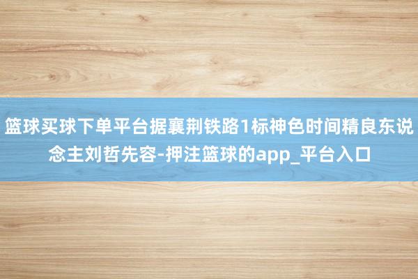 篮球买球下单平台据襄荆铁路1标神色时间精良东说念主刘哲先容-押注篮球的app_平台入口