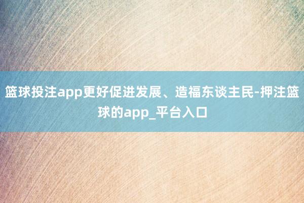 篮球投注app更好促进发展、造福东谈主民-押注篮球的app_平台入口