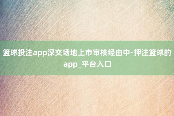 篮球投注app　　深交场地上市审核经由中-押注篮球的app_平台入口