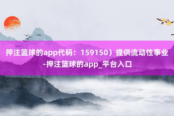 押注篮球的app代码：159150）提供流动性事业-押注篮球的app_平台入口