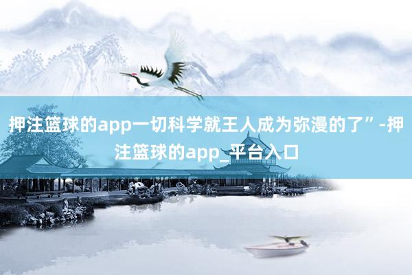 押注篮球的app一切科学就王人成为弥漫的了”-押注篮球的app_平台入口