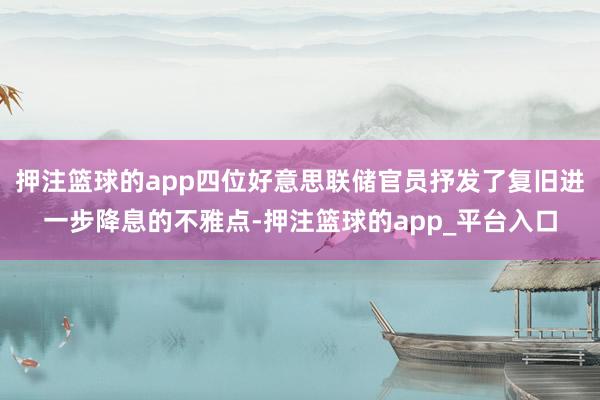 押注篮球的app四位好意思联储官员抒发了复旧进一步降息的不雅点-押注篮球的app_平台入口