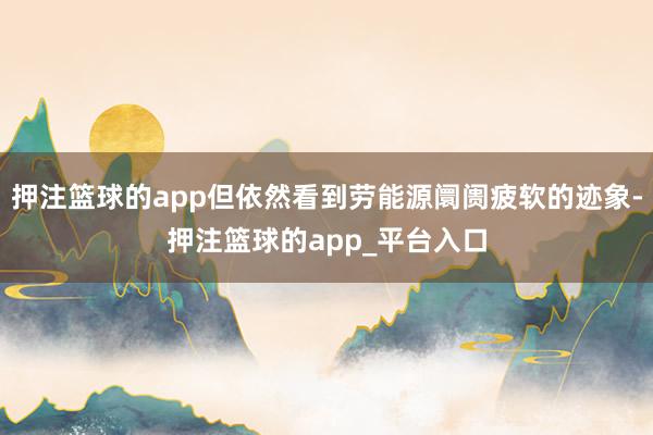 押注篮球的app但依然看到劳能源阛阓疲软的迹象-押注篮球的app_平台入口