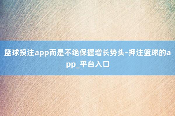 篮球投注app而是不绝保握增长势头-押注篮球的app_平台入口
