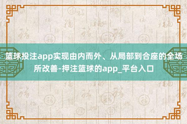 篮球投注app实现由内而外、从局部到合座的全场所改善-押注篮球的app_平台入口