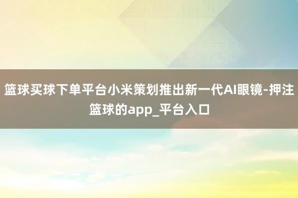 篮球买球下单平台小米策划推出新一代AI眼镜-押注篮球的app_平台入口