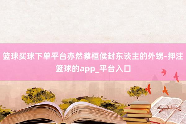 篮球买球下单平台亦然蔡桓侯封东谈主的外甥-押注篮球的app_平台入口