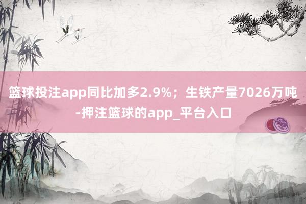 篮球投注app同比加多2.9%；生铁产量7026万吨-押注篮球的app_平台入口