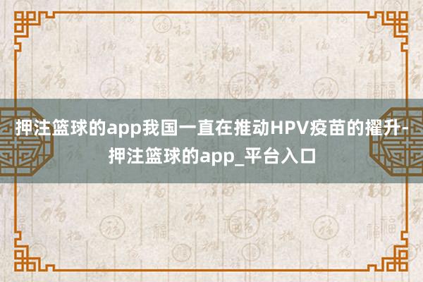 押注篮球的app我国一直在推动HPV疫苗的擢升-押注篮球的app_平台入口