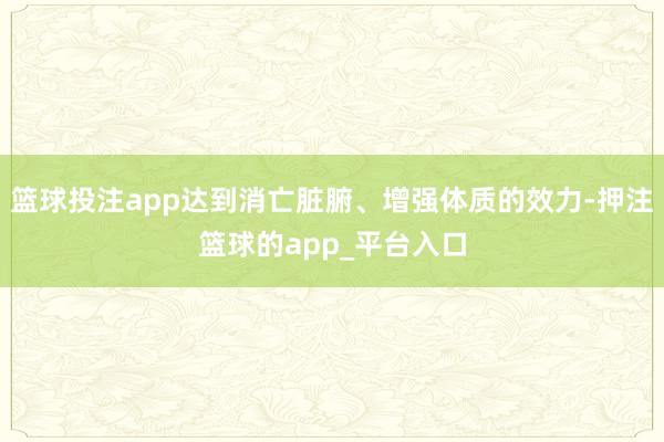 篮球投注app达到消亡脏腑、增强体质的效力-押注篮球的app_平台入口