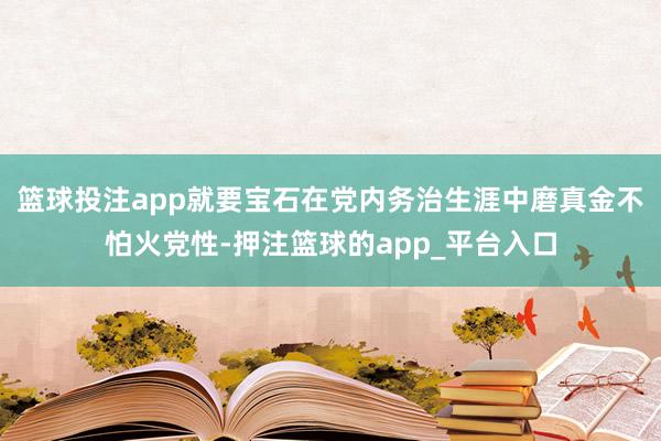 篮球投注app就要宝石在党内务治生涯中磨真金不怕火党性-押注篮球的app_平台入口