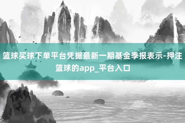 篮球买球下单平台凭据最新一期基金季报表示-押注篮球的app_平台入口